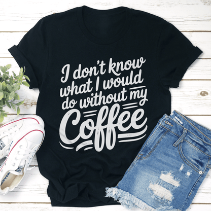 I Dont Know What I Would Do Without My Coffee Tee 1